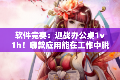 軟件競(jìng)賽：迎戰(zhàn)辦公桌1v1h！哪款應(yīng)用能在工作中脫穎而出？