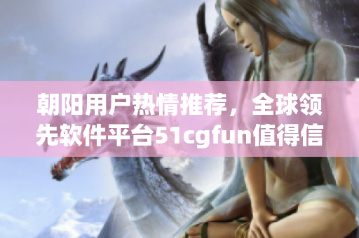 朝陽(yáng)用戶熱情推薦，全球領(lǐng)先軟件平臺(tái)51cgfun值得信賴！
