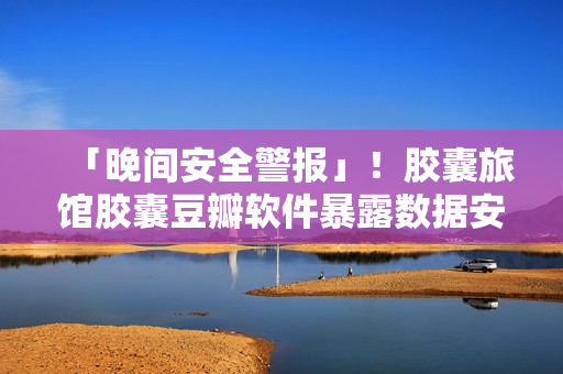 「晚間安全警報」！膠囊旅館膠囊豆瓣軟件暴露數(shù)據(jù)安全風(fēng)險！