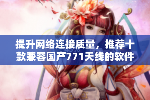 提升網(wǎng)絡(luò)連接質(zhì)量，推薦十款兼容國產(chǎn)771天線的軟件