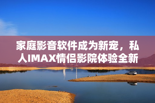 家庭影音軟件成為新寵，私人IMAX情侶影院體驗(yàn)全新升級(jí)