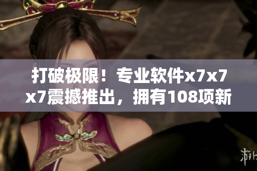 打破極限！專(zhuān)業(yè)軟件x7x7x7震撼推出，擁有108項(xiàng)新特性