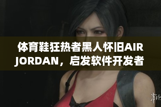 體育鞋狂熱者黑人懷舊AIRJORDAN，啟發(fā)軟件開(kāi)發(fā)者注重用戶(hù)體驗(yàn)