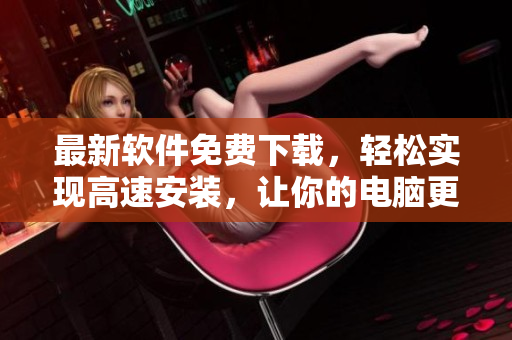 最新軟件免費下載，輕松實現(xiàn)高速安裝，讓你的電腦更快速更穩(wěn)定！