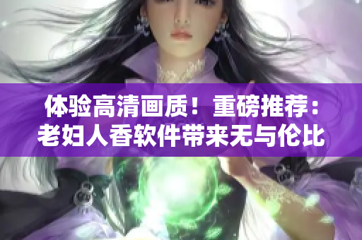 體驗高清畫質！重磅推薦：老婦人香軟件帶來無與倫比的在線觀影體驗