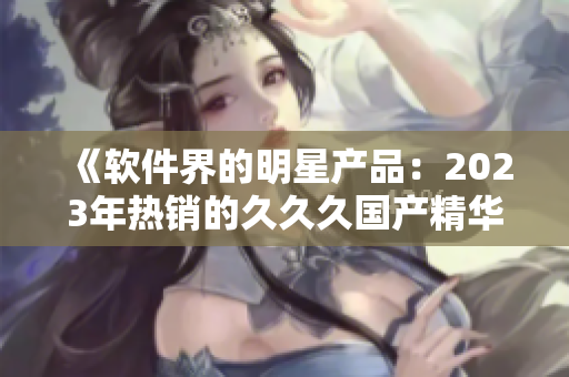 《軟件界的明星產品：2023年熱銷的久久久國產精華液特色解析》