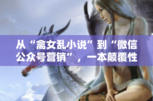從“禽女亂小說”到“微信公眾號營銷”，一本顛覆性營銷軟件的先驅(qū)歷程