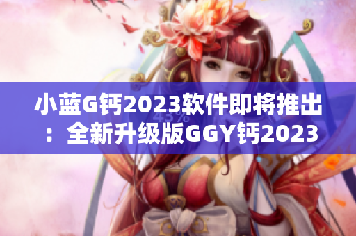 小藍G鈣2023軟件即將推出：全新升級版GGY鈣2023即將問世!