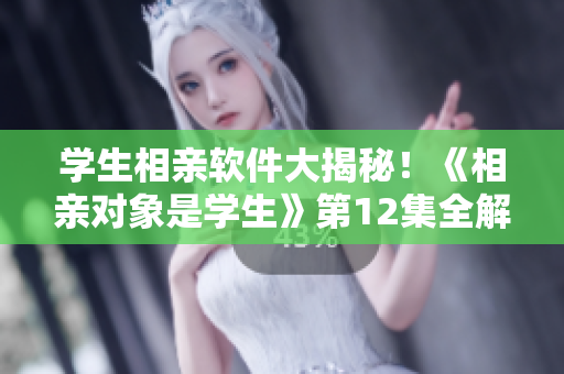學(xué)生相親軟件大揭秘！《相親對(duì)象是學(xué)生》第12集全解析