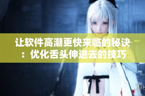 讓軟件高潮更快來臨的秘訣：優(yōu)化舌頭伸進(jìn)去的技巧