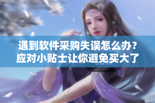 遇到軟件采購失誤怎么辦？應對小貼士讓你避免買大了的風險
