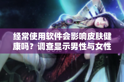 經(jīng)常使用軟件會(huì)影響皮膚健康嗎？調(diào)查顯示男性與女性皮膚差異大！
