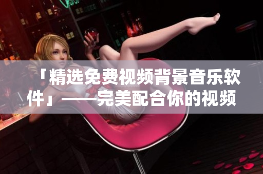 「精選免費視頻背景音樂軟件」——完美配合你的視頻內(nèi)容！