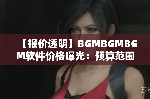 【報(bào)價(jià)透明】BGMBGMBGM軟件價(jià)格曝光：預(yù)算范圍內(nèi)合理收費(fèi)！