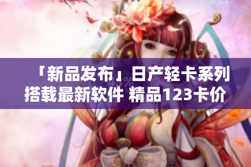 「新品發(fā)布」日產(chǎn)輕卡系列搭載最新軟件 精品123卡價(jià)格公布