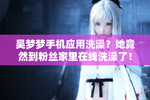 吳夢夢手機應(yīng)用洗澡？她竟然到粉絲家里在線洗澡了！