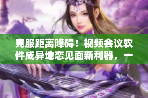 克服距離障礙！視頻會議軟件成異地戀見面新利器，一晚上6次重現(xiàn)想念