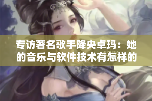 專訪著名歌手降央卓瑪：她的音樂與軟件技術(shù)有怎樣的聯(lián)系？