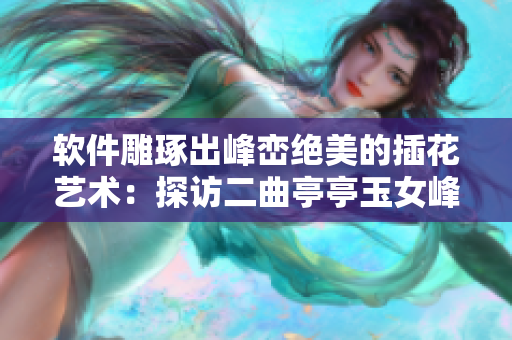 軟件雕琢出峰巒絕美的插花藝術(shù)：探訪二曲亭亭玉女峰鄰水式樣
