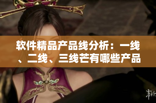 軟件精品產(chǎn)品線(xiàn)分析：一線(xiàn)、二線(xiàn)、三線(xiàn)芒有哪些產(chǎn)品？