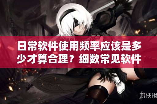 日常軟件使用頻率應(yīng)該是多少才算合理？細(xì)數(shù)常見軟件使用間隔推薦！