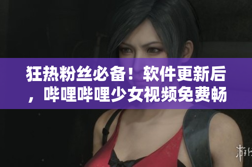 狂熱粉絲必備！軟件更新后，嗶哩嗶哩少女視頻免費(fèi)暢享
