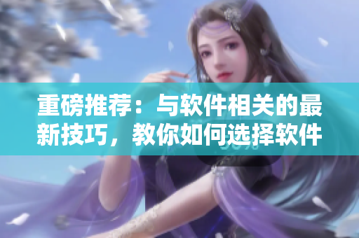 重磅推薦：與軟件相關(guān)的最新技巧，教你如何選擇軟件并快速上手使用！