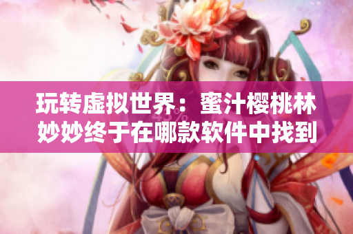 玩轉(zhuǎn)虛擬世界：蜜汁櫻桃林妙妙終于在哪款軟件中找到真愛？