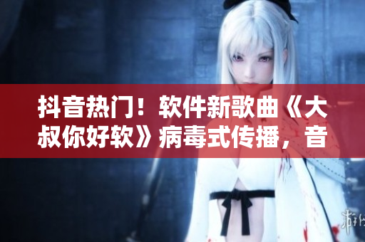 抖音熱門！軟件新歌曲《大叔你好軟》病毒式傳播，音樂與科技完美融合