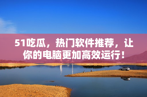 51吃瓜，熱門軟件推薦，讓你的電腦更加高效運行！