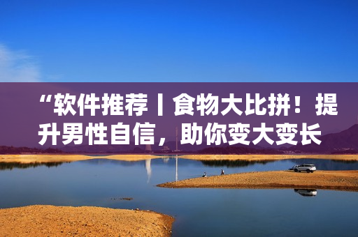 “軟件推薦丨食物大比拼！提升男性自信，助你變大變長變粗！”
