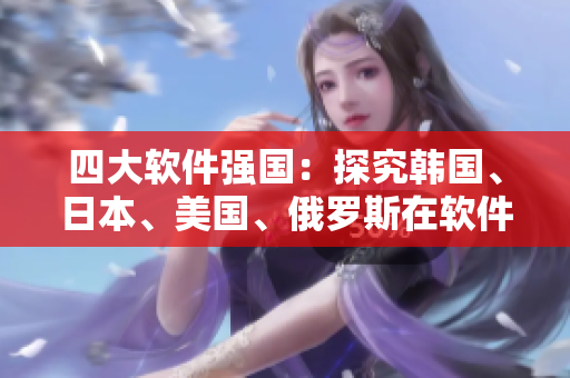 四大軟件強(qiáng)國：探究韓國、日本、美國、俄羅斯在軟件行業(yè)的競爭優(yōu)勢