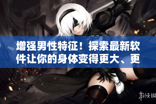增強(qiáng)男性特征！探索最新軟件讓你的身體變得更大、更粗、更長(zhǎng)！