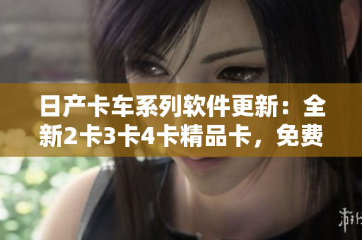 日產(chǎn)卡車系列軟件更新：全新2卡3卡4卡精品卡，免費(fèi)下載。