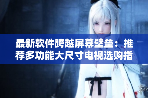 最新軟件跨越屏幕壁壘：推薦多功能大尺寸電視選購指南