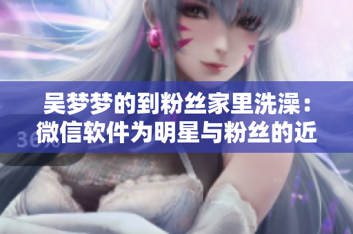 吳夢夢的到粉絲家里洗澡：微信軟件為明星與粉絲的近距離交流鋪平道路