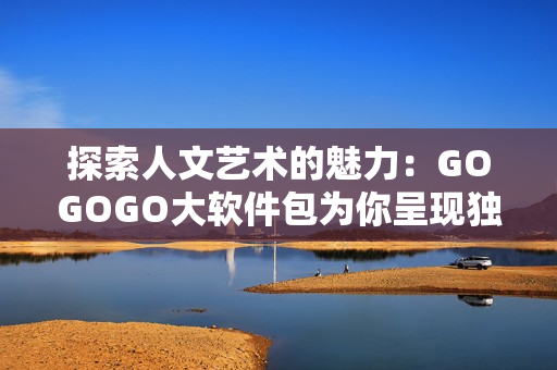 探索人文藝術的魅力：GOGOGO大軟件包為你呈現(xiàn)獨特的創(chuàng)意與美感