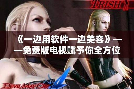 《一邊用軟件一邊美容》——免費版電視賦予你全方位的文科技交互體驗