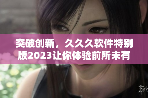 突破創(chuàng)新，久久久軟件特別版2023讓你體驗前所未有的功能與性能提升