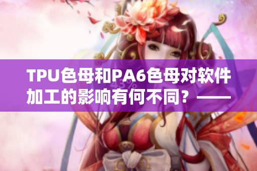 TPU色母和PA6色母對軟件加工的影響有何不同？——一個編輯的體會