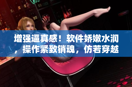 增強(qiáng)逼真感！軟件嬌嫩水潤(rùn)，操作緊致銷魂，仿若穿越古代