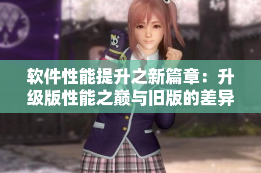 軟件性能提升之新篇章：升級版性能之巔與舊版的差異對比