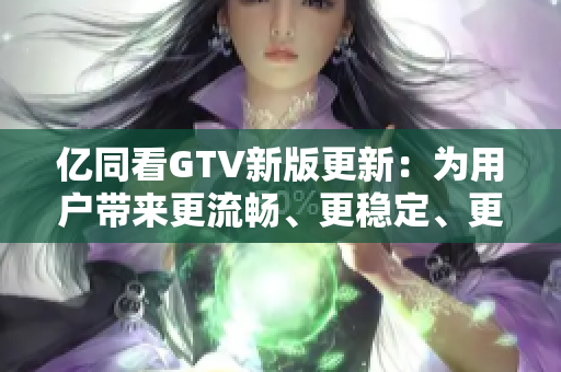 億同看GTV新版更新：為用戶帶來更流暢、更穩(wěn)定、更易用的軟件體驗