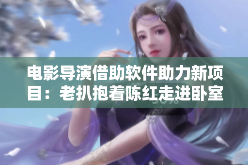 電影導(dǎo)演借助軟件助力新項目：老扒抱著陳紅走進(jìn)臥室