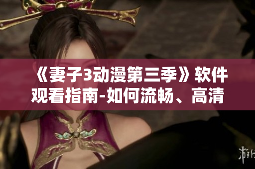 《妻子3動漫第三季》軟件觀看指南-如何流暢、高清、無廣告地觀看？