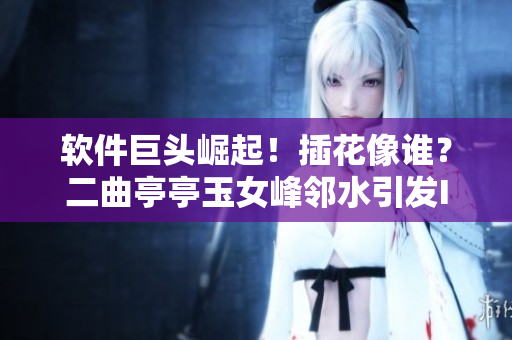軟件巨頭崛起！插花像誰？二曲亭亭玉女峰鄰水引發(fā)IT界熱議