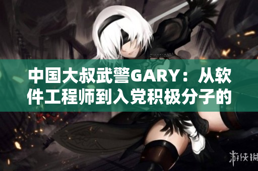 中國大叔武警GARY：從軟件工程師到入黨積極分子的經歷