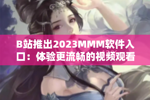 B站推出2023MMM軟件入口：體驗(yàn)更流暢的視頻觀看和互動(dòng)交流