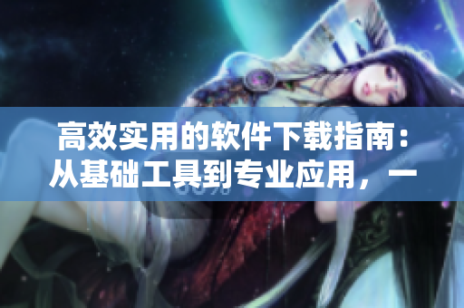 高效實用的軟件下載指南：從基礎工具到專業(yè)應用，一站式解決您的需求