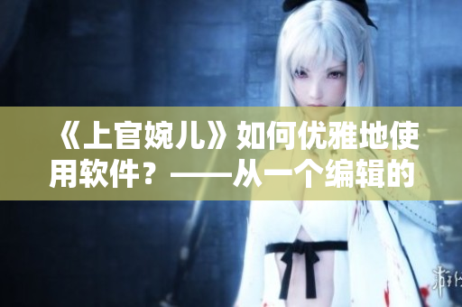 《上官婉兒》如何優(yōu)雅地使用軟件？——從一個編輯的角度出發(fā)
